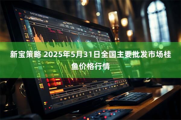 新宝策略 2025年5月31日全国主要批发市场桂鱼价格行情