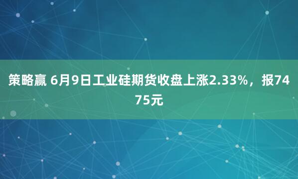 策略赢 6月9日工业硅期货收盘上涨2.33%，报7475元