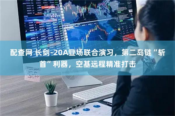 配查网 长剑-20A登场联合演习，第二岛链“斩首”利器，空基远程精准打击