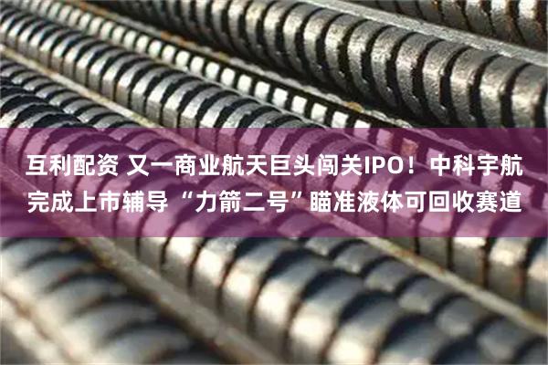 互利配资 又一商业航天巨头闯关IPO！中科宇航完成上市辅导 “力箭二号”瞄准液体可回收赛道