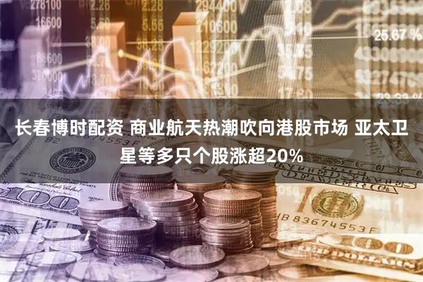 长春博时配资 商业航天热潮吹向港股市场 亚太卫星等多只个股涨超20%
