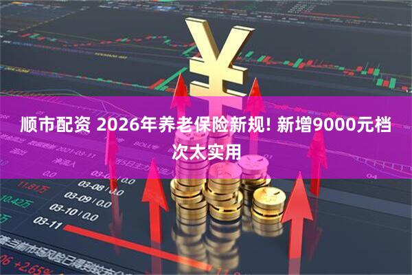 顺市配资 2026年养老保险新规! 新增9000元档次太实用
