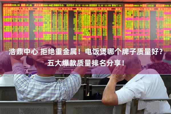 浩鼎中心 拒绝重金属！电饭煲哪个牌子质量好？五大爆款质量排名分享！