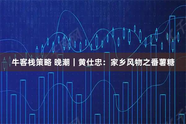 牛客栈策略 晚潮｜黄仕忠：家乡风物之番薯糖