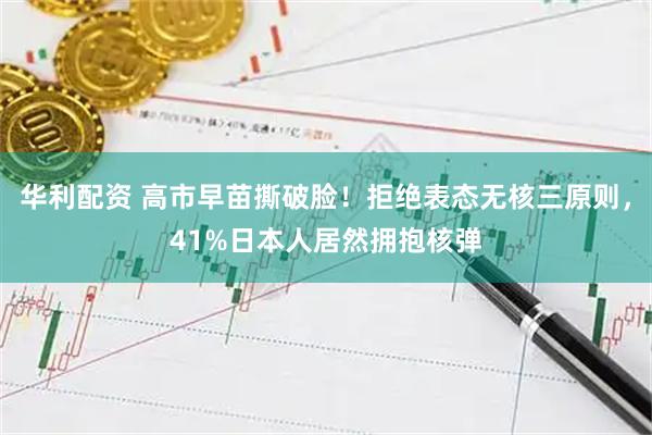 华利配资 高市早苗撕破脸！拒绝表态无核三原则，41%日本人居然拥抱核弹