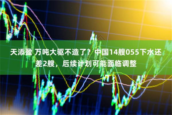天添盈 万吨大驱不造了？中国14艘055下水还差2艘，后续计划可能面临调整