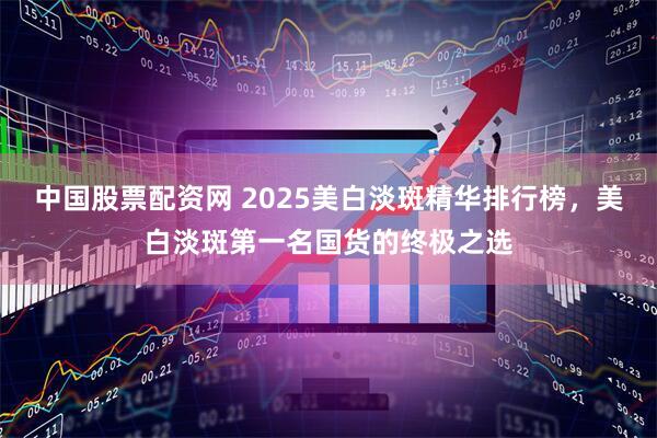 中国股票配资网 2025美白淡斑精华排行榜，美白淡斑第一名国货的终极之选