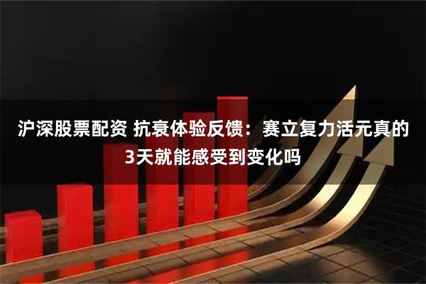沪深股票配资 抗衰体验反馈：赛立复力活元真的3天就能感受到变化吗