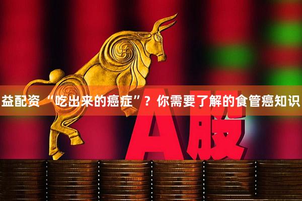 益配资 “吃出来的癌症”？你需要了解的食管癌知识