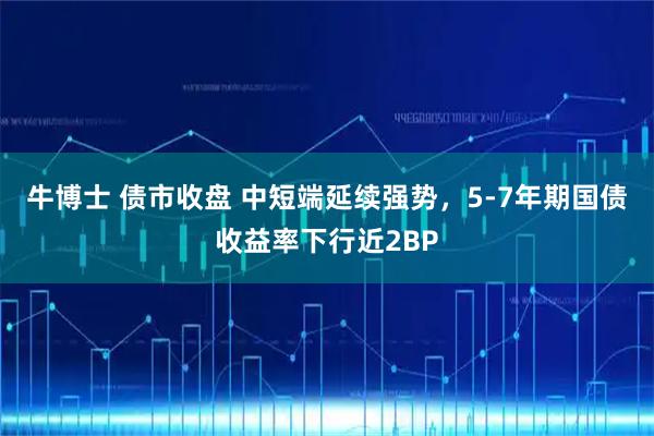 牛博士 债市收盘 中短端延续强势，5-7年期国债收益率下行近2BP