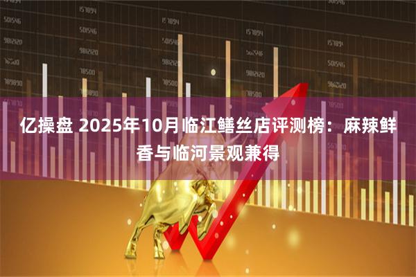 亿操盘 2025年10月临江鳝丝店评测榜：麻辣鲜香与临河景观兼得