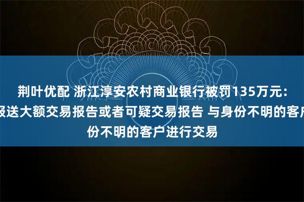 荆叶优配 浙江淳安农村商业银行被罚135万元：未按规定报送大额交易报告或者可疑交易报告 与身份不明的客户进行交易
