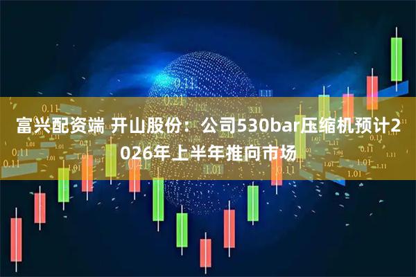 富兴配资端 开山股份：公司530bar压缩机预计2026年上半年推向市场