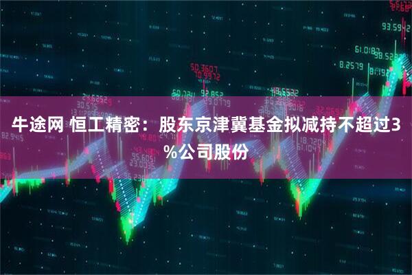牛途网 恒工精密：股东京津冀基金拟减持不超过3%公司股份