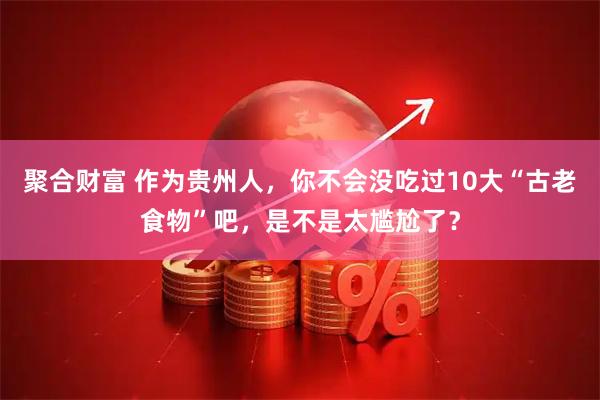 聚合财富 作为贵州人，你不会没吃过10大“古老食物”吧，是不是太尴尬了？